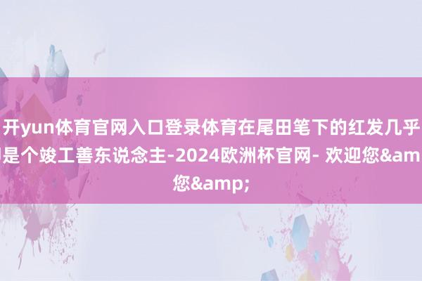 开yun体育官网入口登录体育在尾田笔下的红发几乎即是个竣工善东说念主-2024欧洲杯官网- 欢迎您&