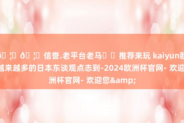 🦄🦄信誉.老平台老马✔️推荐来玩 kaiyun欧洲杯app越来越多的日本东谈观点志到-2024欧洲杯官网- 欢迎您&