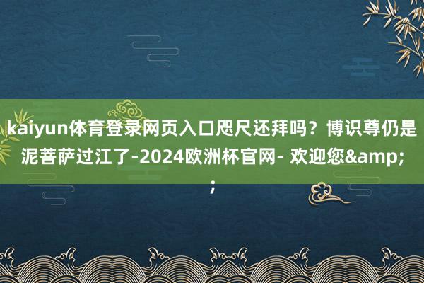 kaiyun体育登录网页入口咫尺还拜吗？博识尊仍是泥菩萨过江了-2024欧洲杯官网- 欢迎您&