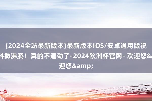 (2024全站最新版本)最新版本IOS/安卓通用版祝李老抖擞沸腾！真的不遒劲了-2024欧洲杯官网- 欢迎您&