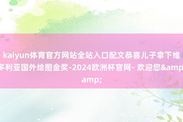 kaiyun体育官方网站全站入口配文恭喜儿子拿下维多利亚国外绘图金奖-2024欧洲杯官网- 欢迎您&