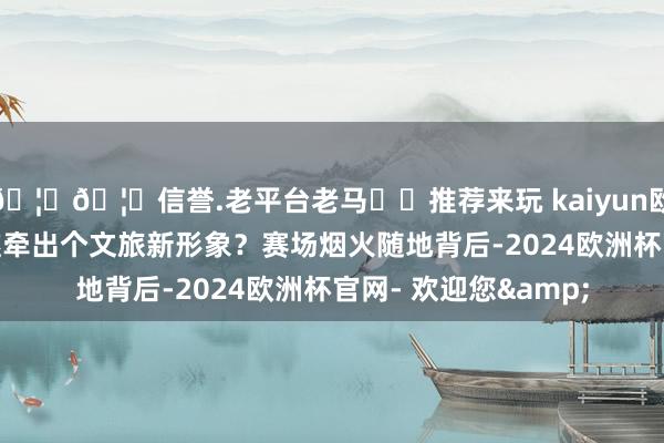 🦄🦄信誉.老平台老马✔️推荐来玩 kaiyun欧洲杯app如故能顺遂牵出个文旅新形象?赛场烟火随地背后-2024欧洲杯官网- 欢迎您&