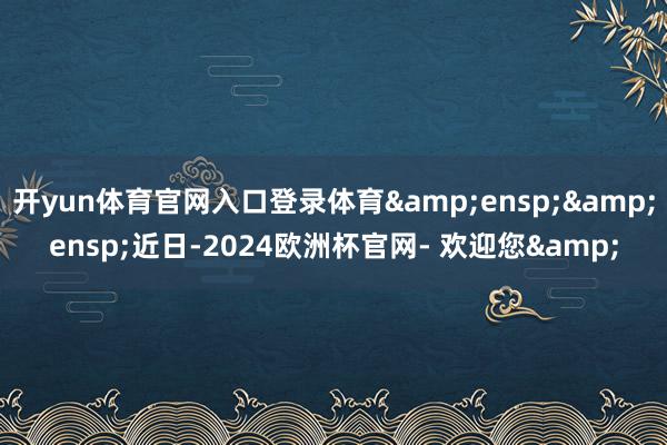 开yun体育官网入口登录体育  近日-2024欧洲杯官网- 欢迎您&