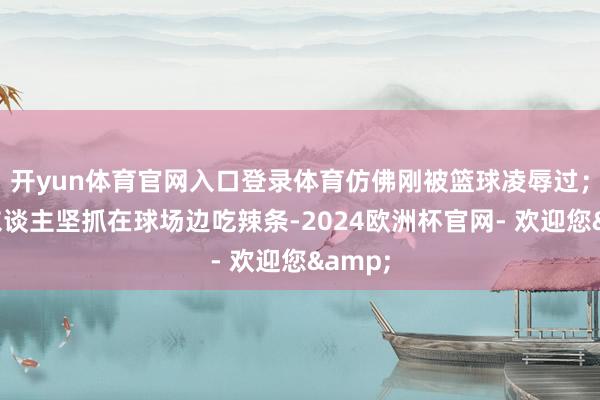 开yun体育官网入口登录体育仿佛刚被篮球凌辱过;还有东谈主坚抓在球场边吃辣条-2024欧洲杯官网- 欢迎您&