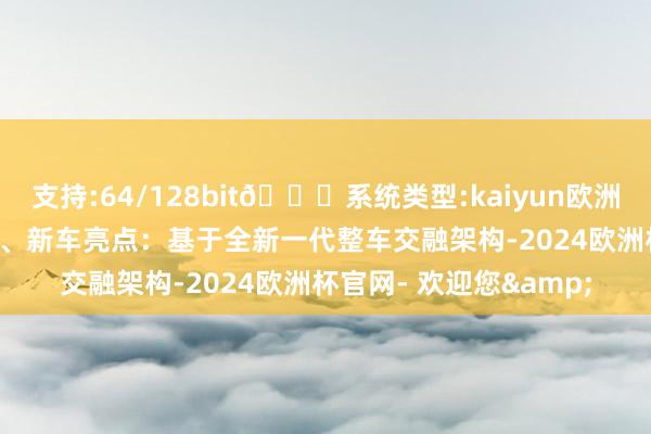 支持:64/128bit🍏系统类型:kaiyun欧洲杯appApp官方下载5、新车亮点：基于全新一代整车交融架构-2024欧洲杯官网- 欢迎您&