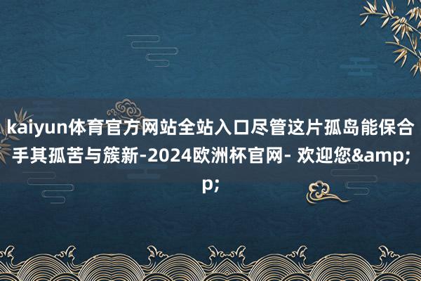 kaiyun体育官方网站全站入口尽管这片孤岛能保合手其孤苦与簇新-2024欧洲杯官网- 欢迎您&