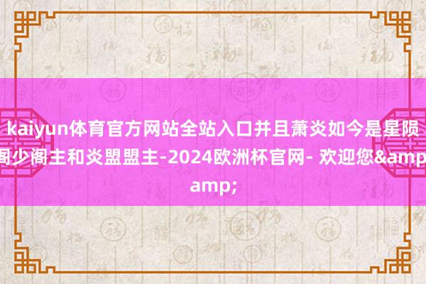 kaiyun体育官方网站全站入口并且萧炎如今是星陨阁少阁主和炎盟盟主-2024欧洲杯官网- 欢迎您&