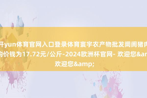 开yun体育官网入口登录体育寰宇农产物批发阛阓猪肉平均价钱为17.72元/公斤-2024欧洲杯官网- 欢迎您&