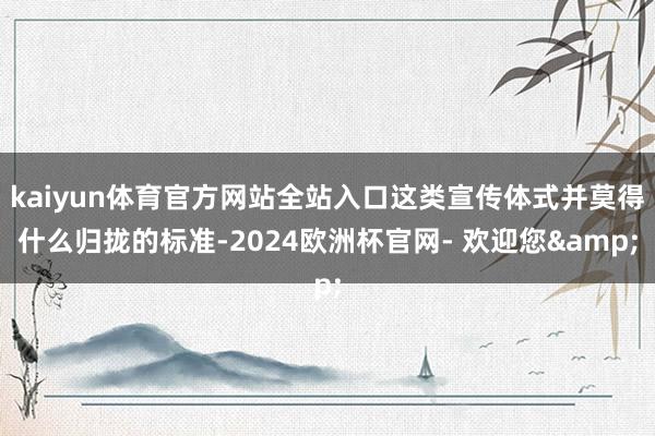 kaiyun体育官方网站全站入口这类宣传体式并莫得什么归拢的标准-2024欧洲杯官网- 欢迎您&