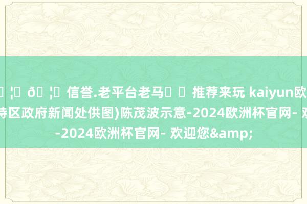 🦄🦄信誉.老平台老马✔️推荐来玩 kaiyun欧洲杯app　(香港特区政府新闻处供图)　　陈茂波示意-2024欧洲杯官网- 欢迎您&