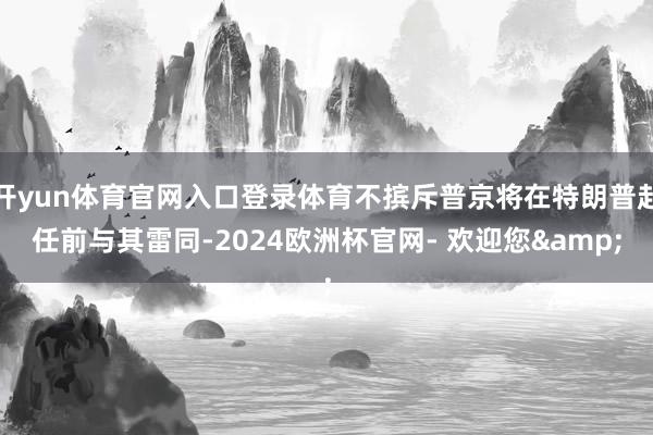 开yun体育官网入口登录体育不摈斥普京将在特朗普赴任前与其雷同-2024欧洲杯官网- 欢迎您&