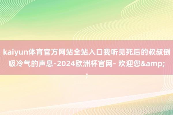 kaiyun体育官方网站全站入口我听见死后的叔叔倒吸冷气的声息-2024欧洲杯官网- 欢迎您&