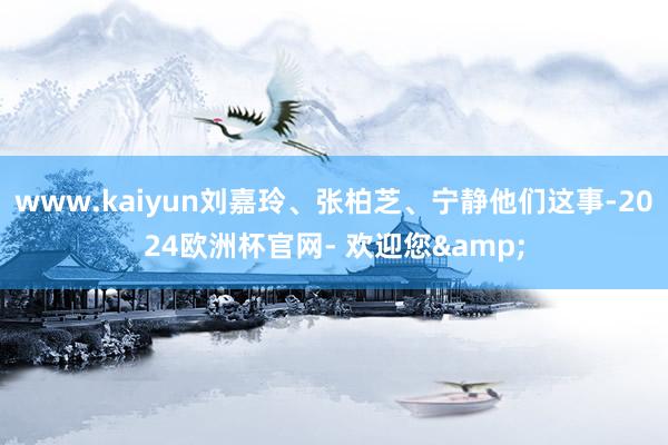 www.kaiyun刘嘉玲、张柏芝、宁静他们这事-2024欧洲杯官网- 欢迎您&