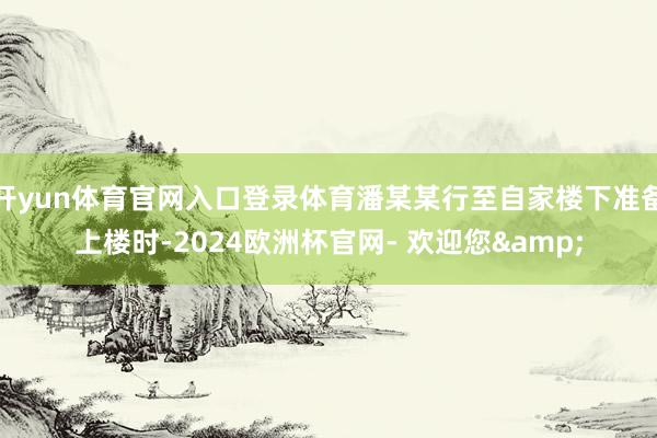 开yun体育官网入口登录体育潘某某行至自家楼下准备上楼时-2024欧洲杯官网- 欢迎您&