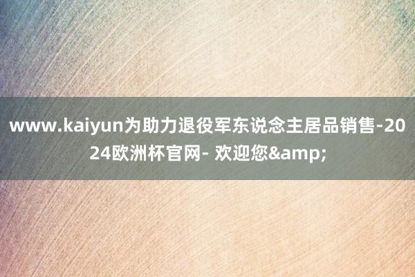 www.kaiyun为助力退役军东说念主居品销售-2024欧洲杯官网- 欢迎您&