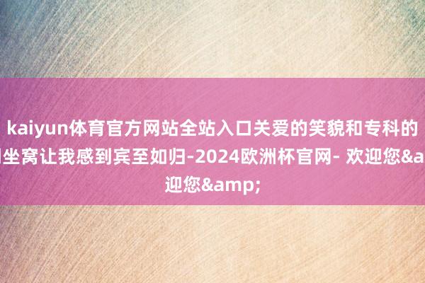 kaiyun体育官方网站全站入口关爱的笑貌和专科的格调坐窝让我感到宾至如归-2024欧洲杯官网- 欢迎您&
