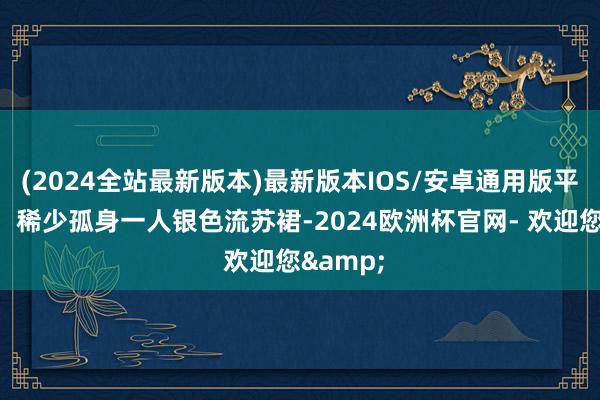 (2024全站最新版本)最新版本IOS/安卓通用版平直封神！稀少孤身一人银色流苏裙-2024欧洲杯官网- 欢迎您&