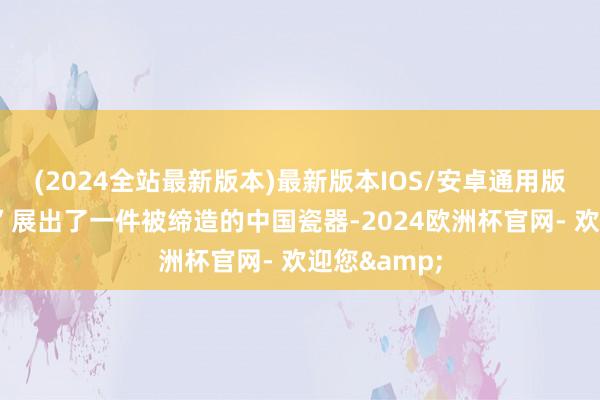 (2024全站最新版本)最新版本IOS/安卓通用版　　“五洲艺廊”展出了一件被缔造的中国瓷器-2024欧洲杯官网- 欢迎您&