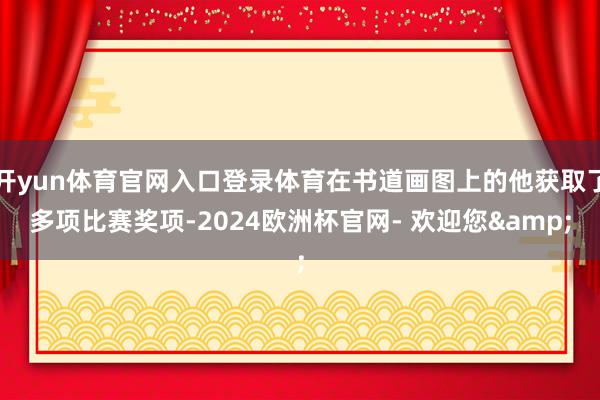 开yun体育官网入口登录体育在书道画图上的他获取了多项比赛奖项-2024欧洲杯官网- 欢迎您&