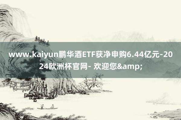 www.kaiyun鹏华酒ETF获净申购6.44亿元-2024欧洲杯官网- 欢迎您&
