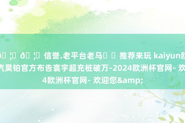 🦄🦄信誉.老平台老马✔️推荐来玩 kaiyun欧洲杯app广汽昊铂官方布告寰宇超充桩破万-2024欧洲杯官网- 欢迎您&