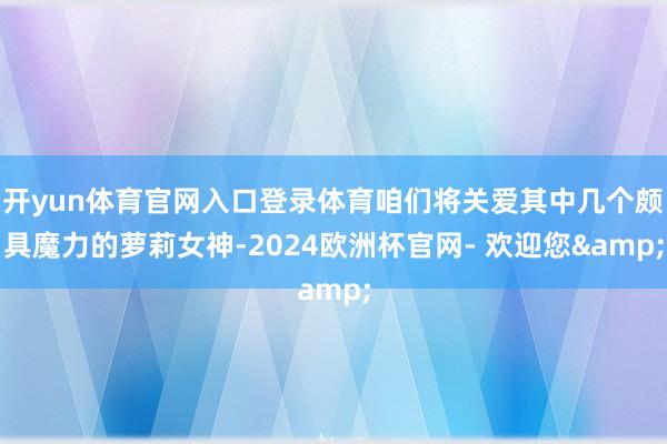 开yun体育官网入口登录体育咱们将关爱其中几个颇具魔力的萝莉女神-2024欧洲杯官网- 欢迎您&