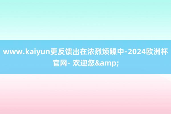 www.kaiyun更反馈出在浓烈烦躁中-2024欧洲杯官网- 欢迎您&