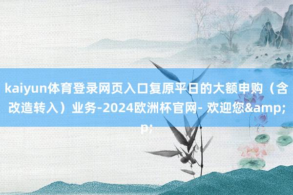 kaiyun体育登录网页入口复原平日的大额申购(含改造转入)业务-2024欧洲杯官网- 欢迎您&