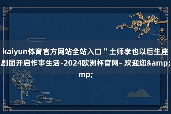 kaiyun体育官方网站全站入口"土师孝也以后生座剧团开启作事生活-2024欧洲杯官网- 欢迎您&
