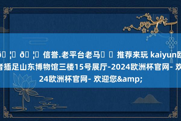 🦄🦄信誉.老平台老马✔️推荐来玩 kaiyun欧洲杯app记者插足山东博物馆三楼15号展厅-2024欧洲杯官网- 欢迎您&