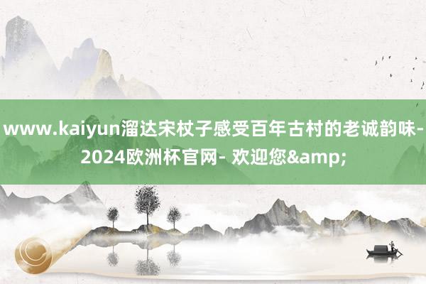 www.kaiyun溜达宋杖子感受百年古村的老诚韵味-2024欧洲杯官网- 欢迎您&