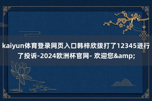 kaiyun体育登录网页入口韩梓欣拨打了12345进行了投诉-2024欧洲杯官网- 欢迎您&
