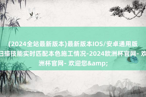 (2024全站最新版本)最新版本IOS/安卓通用版并借助三维扫描技能实时匹配本色施工情况-2024欧洲杯官网- 欢迎您&