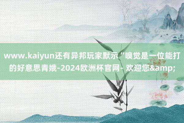 www.kaiyun还有异邦玩家默示“嗅觉是一位能打的好意思青娥-2024欧洲杯官网- 欢迎您&