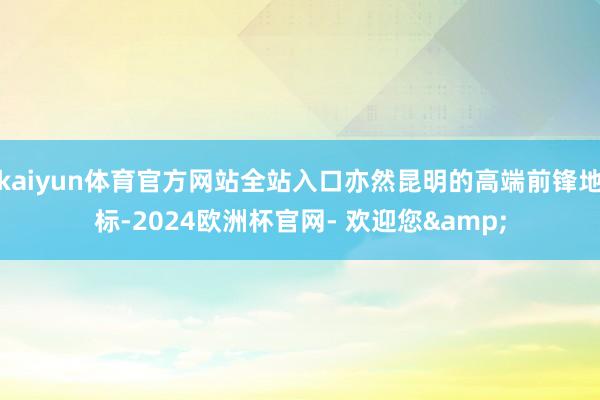 kaiyun体育官方网站全站入口亦然昆明的高端前锋地标-2024欧洲杯官网- 欢迎您&