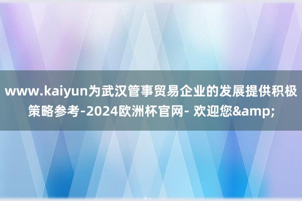 www.kaiyun为武汉管事贸易企业的发展提供积极策略参考-2024欧洲杯官网- 欢迎您&