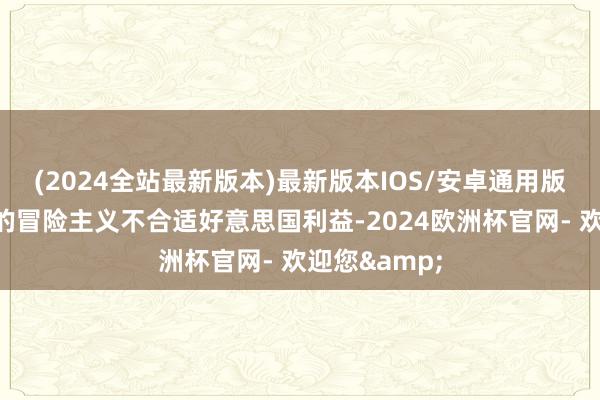 (2024全站最新版本)最新版本IOS/安卓通用版还明确日本的冒险主义不合适好意思国利益-2024欧洲杯官网- 欢迎您&