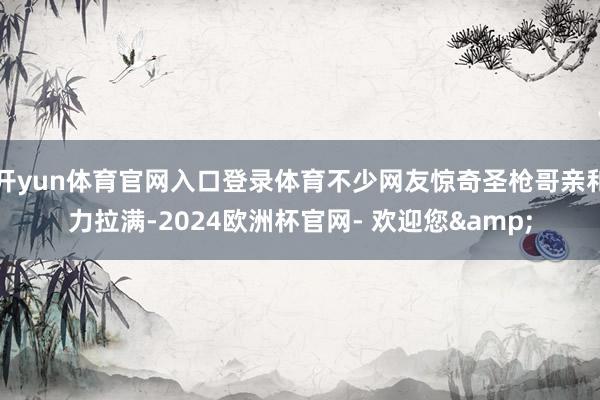 开yun体育官网入口登录体育不少网友惊奇圣枪哥亲和力拉满-2024欧洲杯官网- 欢迎您&
