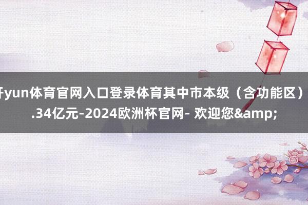开yun体育官网入口登录体育其中市本级(含功能区)6.34亿元-2024欧洲杯官网- 欢迎您&