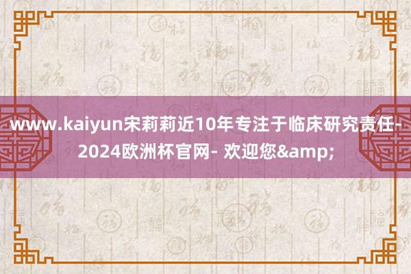 www.kaiyun宋莉莉近10年专注于临床研究责任-2024欧洲杯官网- 欢迎您&