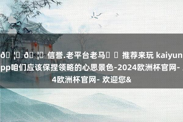 🦄🦄信誉.老平台老马✔️推荐来玩 kaiyun欧洲杯app咱们应该保捏领略的心思景色-2024欧洲杯官网- 欢迎您&