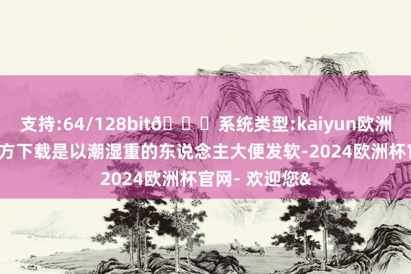 支持:64/128bit🍏系统类型:kaiyun欧洲杯appApp官方下载是以潮湿重的东说念主大便发软-2024欧洲杯官网- 欢迎您&