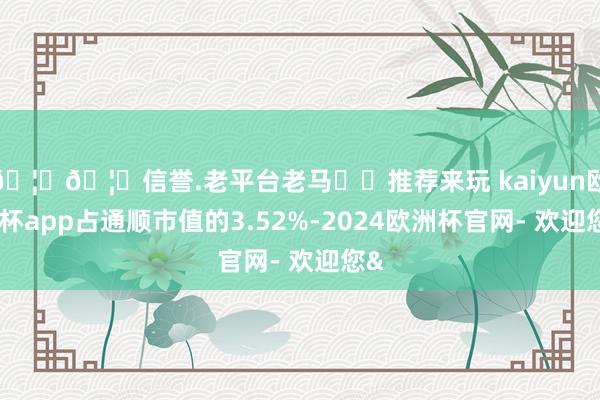🦄🦄信誉.老平台老马✔️推荐来玩 kaiyun欧洲杯app占通顺市值的3.52%-2024欧洲杯官网- 欢迎您&