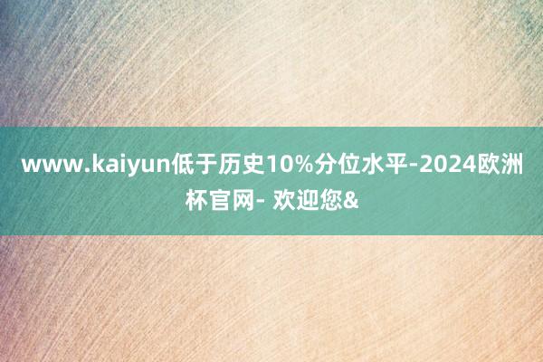 www.kaiyun低于历史10%分位水平-2024欧洲杯官网- 欢迎您&