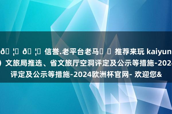 🦄🦄信誉.老平台老马✔️推荐来玩 kaiyun欧洲杯app经市（州）文旅局推选、省文旅厅空洞评定及公示等措施-2024欧洲杯官网- 欢迎您&