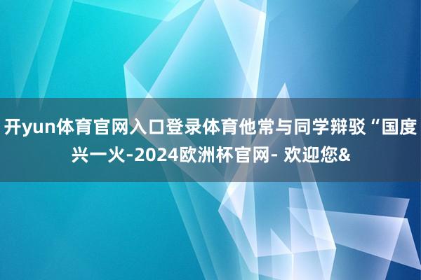 开yun体育官网入口登录体育他常与同学辩驳“国度兴一火-2024欧洲杯官网- 欢迎您&