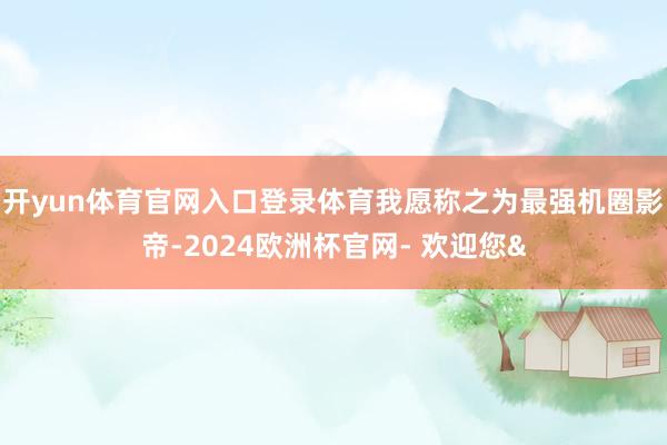 开yun体育官网入口登录体育我愿称之为最强机圈影帝-2024欧洲杯官网- 欢迎您&