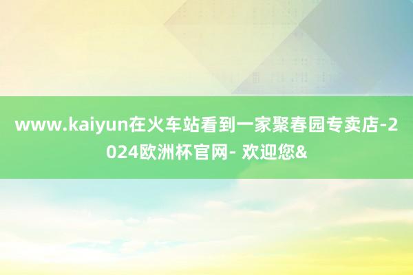 www.kaiyun在火车站看到一家聚春园专卖店-2024欧洲杯官网- 欢迎您&