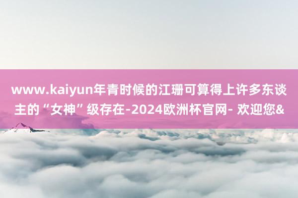 www.kaiyun年青时候的江珊可算得上许多东谈主的“女神”级存在-2024欧洲杯官网- 欢迎您&