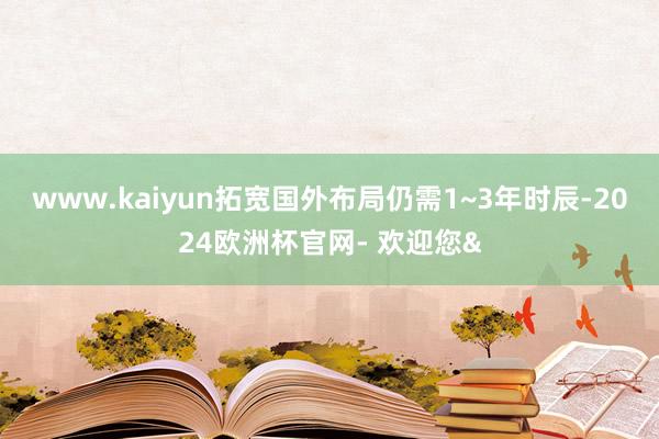 www.kaiyun拓宽国外布局仍需1~3年时辰-2024欧洲杯官网- 欢迎您&